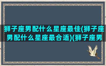 狮子座男配什么星座最佳(狮子座男配什么星座最合适)(狮子座男最搭配的星座)