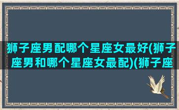 狮子座男配哪个星座女最好(狮子座男和哪个星座女最配)(狮子座男与什么星座女最般配)