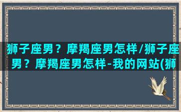 狮子座男？摩羯座男怎样/狮子座男？摩羯座男怎样-我的网站(狮子座男摩羯座女明星夫妻)