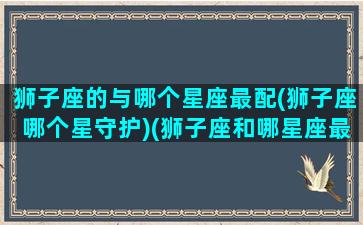 狮子座的与哪个星座最配(狮子座哪个星守护)(狮子座和哪星座最配)