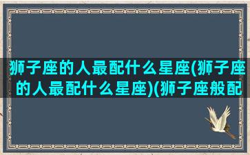 狮子座的人最配什么星座(狮子座的人最配什么星座)(狮子座般配什么星座)