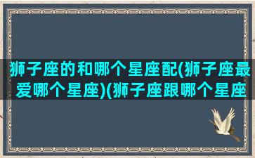 狮子座的和哪个星座配(狮子座最爱哪个星座)(狮子座跟哪个星座最搭)