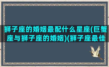 狮子座的婚姻最配什么星座(巨蟹座与狮子座的婚姻)(狮子座最佳婚配)