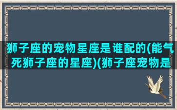 狮子座的宠物星座是谁配的(能气死狮子座的星座)(狮子座宠物是哪一个狗)