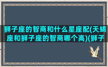 狮子座的智商和什么星座配(天蝎座和狮子座的智商哪个高)(狮子座智商低吗)