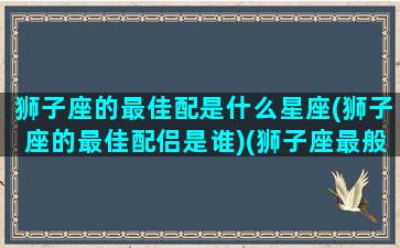 狮子座的最佳配是什么星座(狮子座的最佳配侣是谁)(狮子座最般配星座)