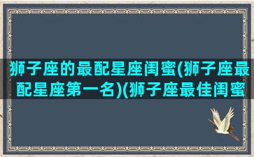 狮子座的最配星座闺蜜(狮子座最配星座第一名)(狮子座最佳闺蜜配对)