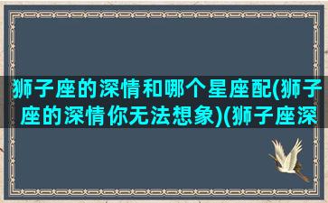 狮子座的深情和哪个星座配(狮子座的深情你无法想象)(狮子座深情又专一)