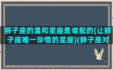 狮子座的温和星座是谁配的(让狮子座唯一珍惜的星座)(狮子座对哪个星座最温柔)