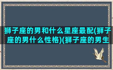 狮子座的男和什么星座最配(狮子座的男什么性格)(狮子座的男生跟什么星座最配)