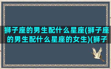 狮子座的男生配什么星座(狮子座的男生配什么星座的女生)(狮子座的男的和什么星座最配对)