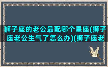 狮子座的老公最配哪个星座(狮子座老公生气了怎么办)(狮子座老公脾气暴躁相处累怎么办)