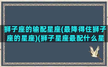 狮子座的输配星座(最降得住狮子座的星座)(狮子星座最配什么星座)