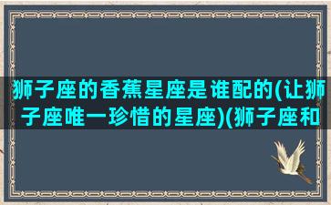 狮子座的香蕉星座是谁配的(让狮子座唯一珍惜的星座)(狮子座和什么象星座配对)