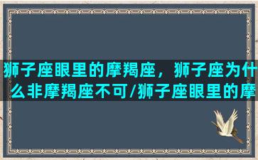 狮子座眼里的摩羯座，狮子座为什么非摩羯座不可/狮子座眼里的摩羯座，狮子座为什么非摩羯座不可-我的网站