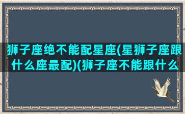 狮子座绝不能配星座(星狮子座跟什么座最配)(狮子座不能跟什么星座在一起)