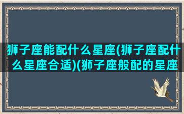 狮子座能配什么星座(狮子座配什么星座合适)(狮子座般配的星座)