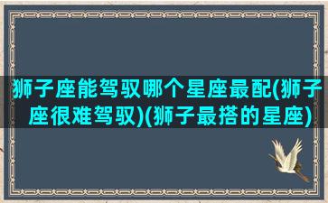 狮子座能驾驭哪个星座最配(狮子座很难驾驭)(狮子最搭的星座)