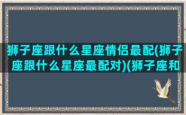 狮子座跟什么星座情侣最配(狮子座跟什么星座最配对)(狮子座和什么星座谈恋爱最好)