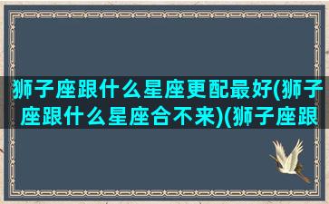 狮子座跟什么星座更配最好(狮子座跟什么星座合不来)(狮子座跟什么星座最合得来)