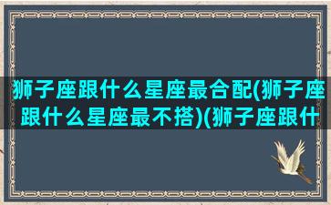 狮子座跟什么星座最合配(狮子座跟什么星座最不搭)(狮子座跟什么星座的人最配)