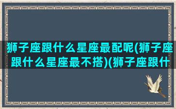 狮子座跟什么星座最配呢(狮子座跟什么星座最不搭)(狮子座跟什么星座很配)