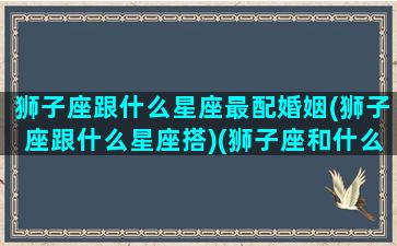 狮子座跟什么星座最配婚姻(狮子座跟什么星座搭)(狮子座和什么星座配对合适)