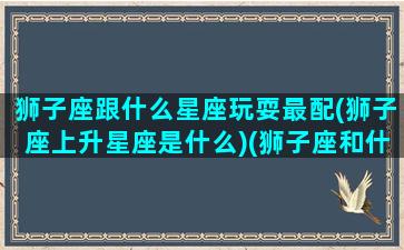 狮子座跟什么星座玩耍最配(狮子座上升星座是什么)(狮子座和什么星座最配(5个以上)