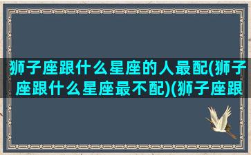 狮子座跟什么星座的人最配(狮子座跟什么星座最不配)(狮子座跟什么星座很配)