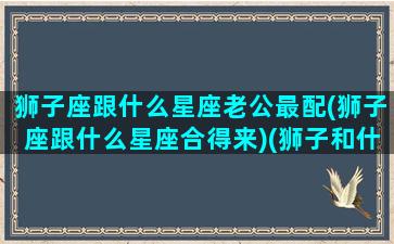 狮子座跟什么星座老公最配(狮子座跟什么星座合得来)(狮子和什么星座男最配)