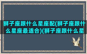 狮子座跟什么星座配(狮子座跟什么星座最适合)(狮子座跟什么星座比较般配)