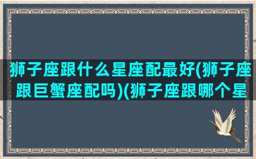 狮子座跟什么星座配最好(狮子座跟巨蟹座配吗)(狮子座跟哪个星座最搭配)