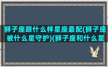 狮子座跟什么样星座最配(狮子座被什么星守护)(狮子座和什么星座最配(5个以上)