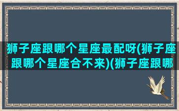 狮子座跟哪个星座最配呀(狮子座跟哪个星座合不来)(狮子座跟哪个星座更配)