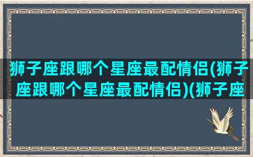 狮子座跟哪个星座最配情侣(狮子座跟哪个星座最配情侣)(狮子座和谁最配做情侣)