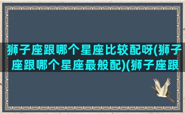 狮子座跟哪个星座比较配呀(狮子座跟哪个星座最般配)(狮子座跟哪个星座最相配)