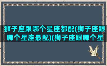 狮子座跟哪个星座都配(狮子座跟哪个星座最配)(狮子座跟哪个星座更般配)