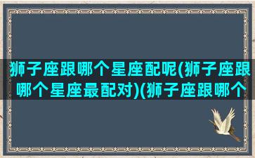 狮子座跟哪个星座配呢(狮子座跟哪个星座最配对)(狮子座跟哪个星座最般配)