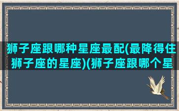 狮子座跟哪种星座最配(最降得住狮子座的星座)(狮子座跟哪个星座很配)