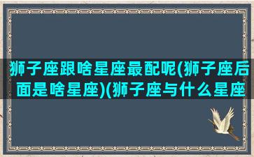 狮子座跟啥星座最配呢(狮子座后面是啥星座)(狮子座与什么星座最配对)