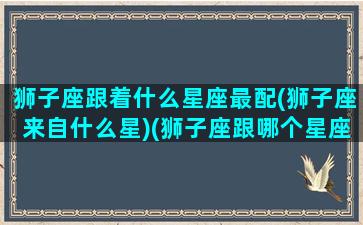 狮子座跟着什么星座最配(狮子座来自什么星)(狮子座跟哪个星座最匹配)