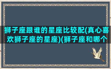 狮子座跟谁的星座比较配(真心喜欢狮子座的星座)(狮子座和哪个星座比较般配)