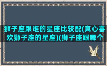 狮子座跟谁的星座比较配(真心喜欢狮子座的星座)(狮子座跟哪个星座比较般配)