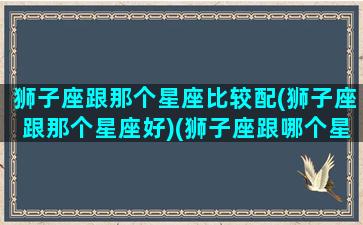 狮子座跟那个星座比较配(狮子座跟那个星座好)(狮子座跟哪个星座更般配)