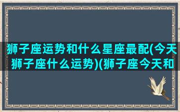 狮子座运势和什么星座最配(今天狮子座什么运势)(狮子座今天和明天的运势)