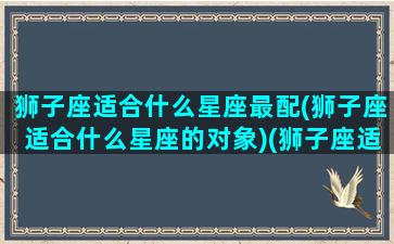 狮子座适合什么星座最配(狮子座适合什么星座的对象)(狮子座适合什么星座在一起)