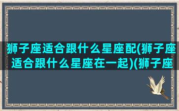 狮子座适合跟什么星座配(狮子座适合跟什么星座在一起)(狮子座适合和什么星座成为朋友)