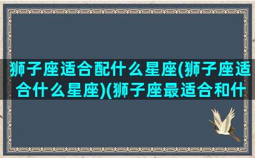 狮子座适合配什么星座(狮子座适合什么星座)(狮子座最适合和什么星座交朋友)