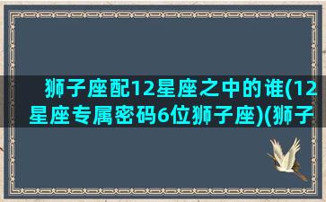 狮子座配12星座之中的谁(12星座专属密码6位狮子座)(狮子座和十二星座最配排名)