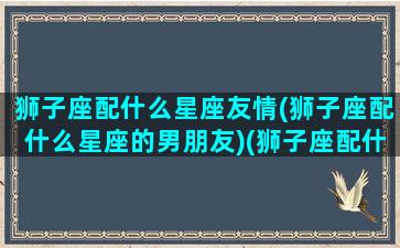 狮子座配什么星座友情(狮子座配什么星座的男朋友)(狮子座配什么星座的男生)